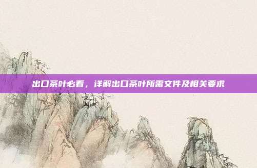 出口茶叶必看，详解出口茶叶所需文件及相关要求
