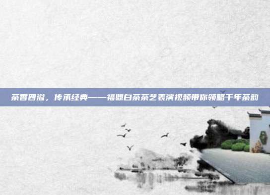 茶香四溢，传承经典——福鼎白茶茶艺表演视频带你领略千年茶韵
