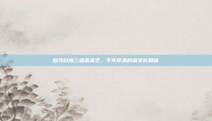 探寻白族三道茶茶艺，千年传承的茶文化精髓
