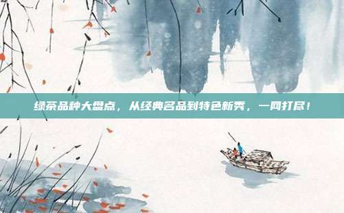 绿茶品种大盘点，从经典名品到特色新秀，一网打尽！