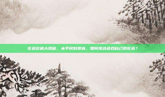 花茶价格大揭秘，从平民到贵族，如何挑选适合自己的花茶？