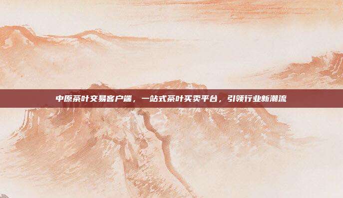 中原茶叶交易客户端，一站式茶叶买卖平台，引领行业新潮流