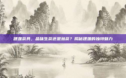 建盏茶具，品味生茶还是熟茶？揭秘建盏的独特魅力