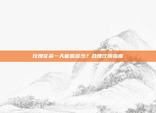 玫瑰花茶一天能喝多少？合理饮用指南