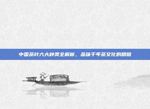 中国茶叶六大种类全解析，品味千年茶文化的精髓