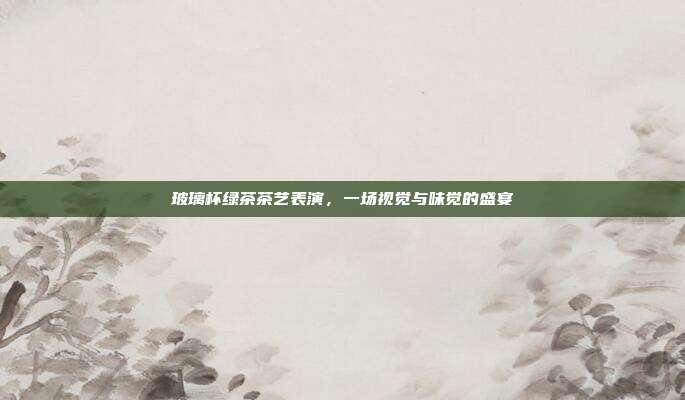 玻璃杯绿茶茶艺表演，一场视觉与味觉的盛宴