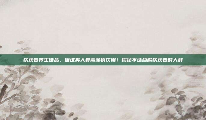 铁观音养生佳品，但这类人群需谨慎饮用！揭秘不适合喝铁观音的人群