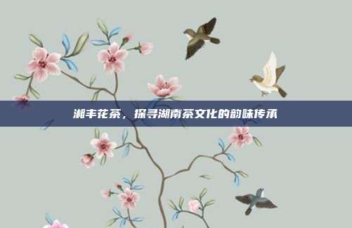 湘丰花茶，探寻湖南茶文化的韵味传承