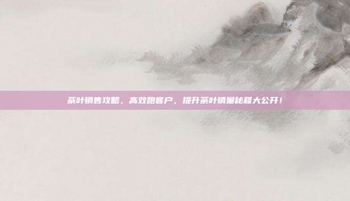 茶叶销售攻略，高效跑客户，提升茶叶销量秘籍大公开！
