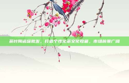 茶叶陶瓷罐批发，打造个性化茶文化收藏，市场前景广阔