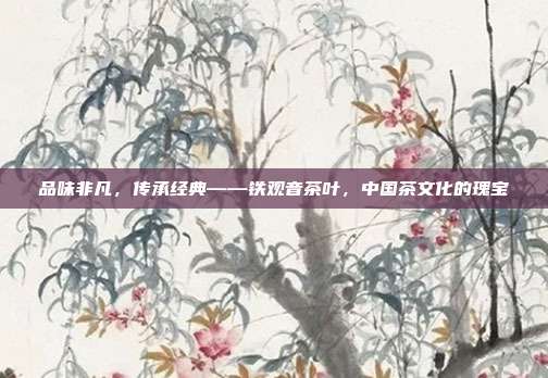 品味非凡，传承经典——铁观音茶叶，中国茶文化的瑰宝
