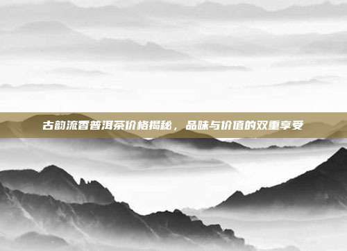 古韵流香普洱茶价格揭秘，品味与价值的双重享受
