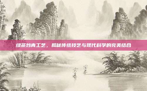 绿茶炒青工艺，揭秘传统技艺与现代科学的完美结合