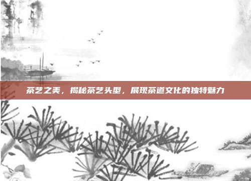 茶艺之美，揭秘茶艺头型，展现茶道文化的独特魅力