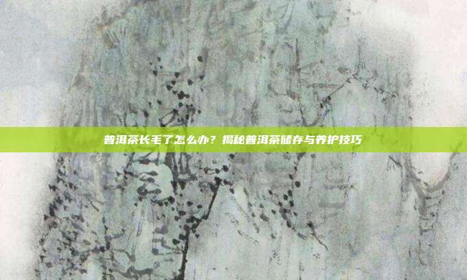 普洱茶长毛了怎么办？揭秘普洱茶储存与养护技巧
