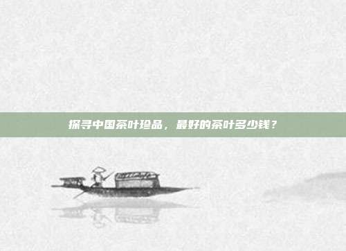 探寻中国茶叶珍品，最好的茶叶多少钱？