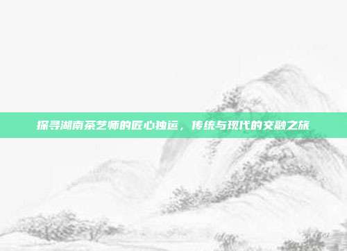 探寻湖南茶艺师的匠心独运，传统与现代的交融之旅