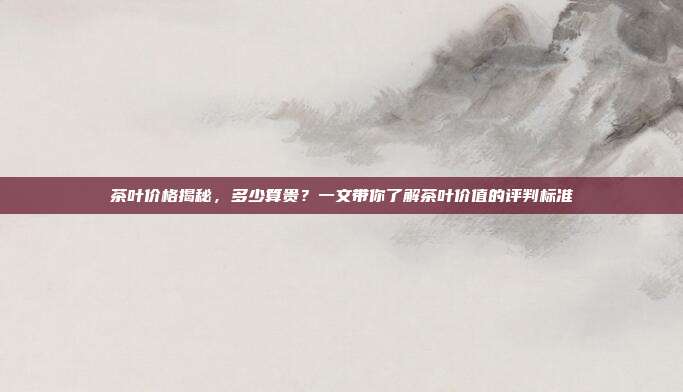 茶叶价格揭秘，多少算贵？一文带你了解茶叶价值的评判标准