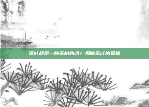茶叶都是一种茶树的吗？揭秘茶叶的奥秘