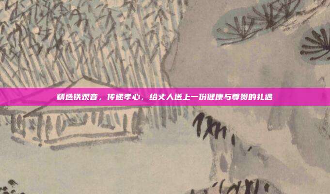 精选铁观音，传递孝心，给丈人送上一份健康与尊贵的礼遇