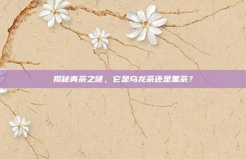 揭秘青茶之谜，它是乌龙茶还是黑茶？
