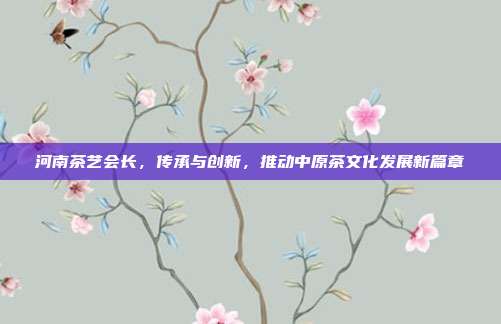河南茶艺会长，传承与创新，推动中原茶文化发展新篇章