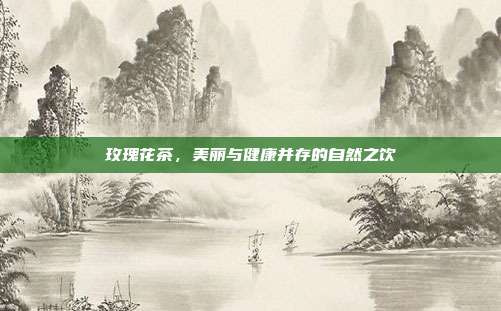 玫瑰花茶，美丽与健康并存的自然之饮
