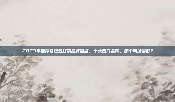 2023年推荐铁观音红茶品牌盘点，十大热门品牌，哪个叫法最好？