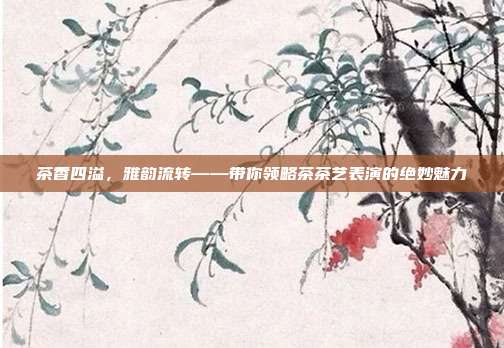茶香四溢，雅韵流转——带你领略茶茶艺表演的绝妙魅力