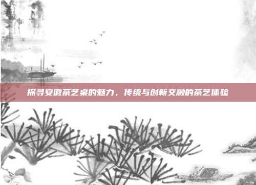 探寻安徽茶艺桌的魅力，传统与创新交融的茶艺体验
