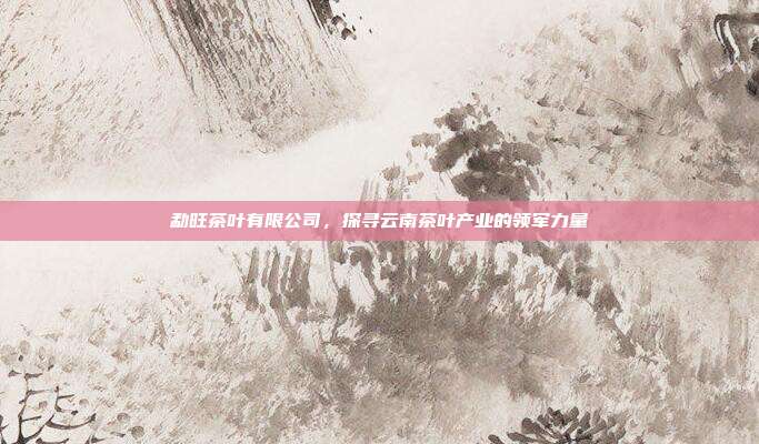 勐旺茶叶有限公司，探寻云南茶叶产业的领军力量