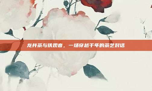 龙井茶与铁观音，一场穿越千年的茶艺对话