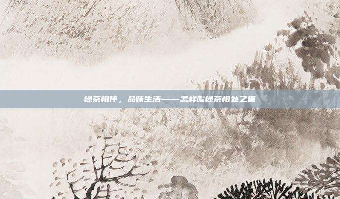 绿茶相伴，品味生活——怎样喝绿茶相处之道