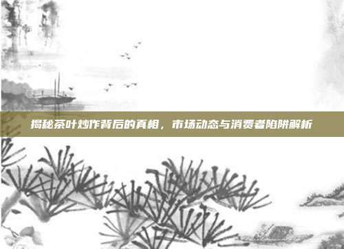 揭秘茶叶炒作背后的真相，市场动态与消费者陷阱解析