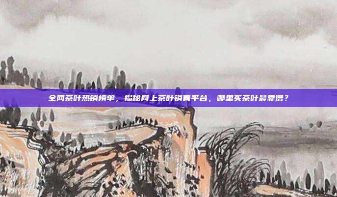 全网茶叶热销榜单，揭秘网上茶叶销售平台，哪里买茶叶最靠谱？