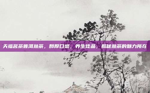 天福茗茶普洱熟茶，醇厚口感，养生佳品，揭秘熟茶的魅力所在