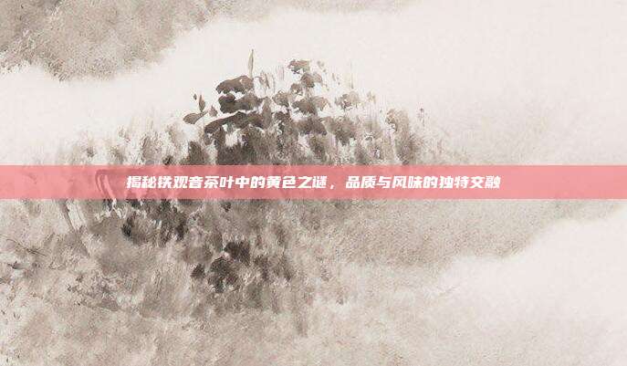 揭秘铁观音茶叶中的黄色之谜，品质与风味的独特交融