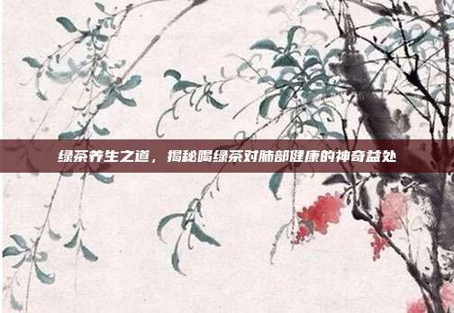 绿茶养生之道，揭秘喝绿茶对肺部健康的神奇益处