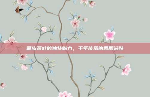 藏族茶叶的独特魅力，千年传承的香醇滋味