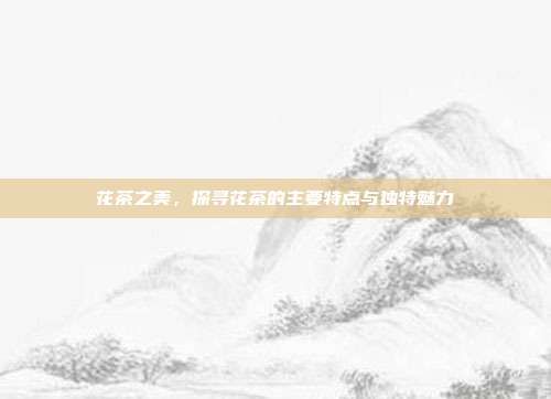 花茶之美，探寻花茶的主要特点与独特魅力