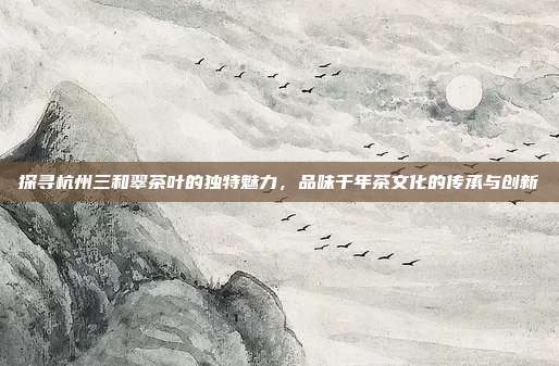探寻杭州三和翠茶叶的独特魅力，品味千年茶文化的传承与创新