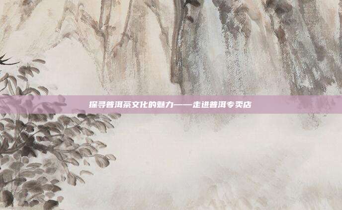 探寻普洱茶文化的魅力——走进普洱专卖店