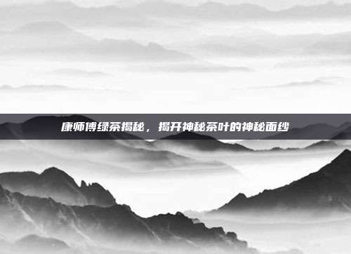 康师傅绿茶揭秘，揭开神秘茶叶的神秘面纱