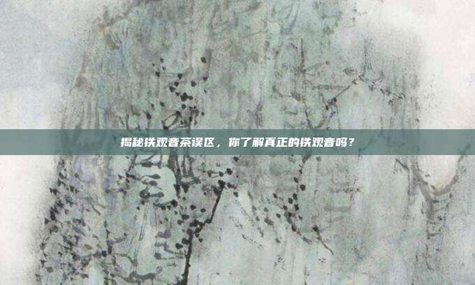 揭秘铁观音茶误区，你了解真正的铁观音吗？