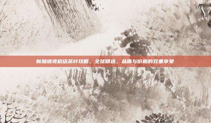 新加坡免税店茶叶攻略，全球精选，品质与价格的双重享受