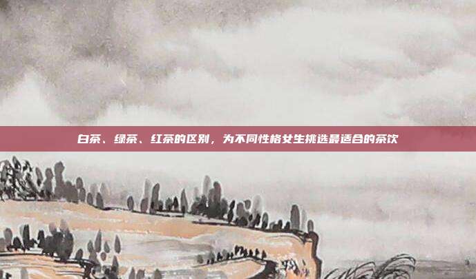 白茶、绿茶、红茶的区别，为不同性格女生挑选最适合的茶饮