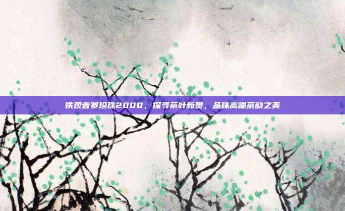 铁观音赛珍珠2000，探寻茶叶新贵，品味高端茶韵之美