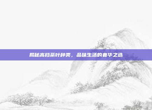 揭秘高档茶叶种类，品味生活的奢华之选