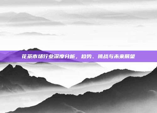 花茶市场行业深度分析，趋势、挑战与未来展望