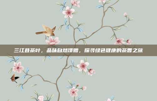 三江县茶叶，品味自然馈赠，探寻绿色健康的茶香之旅